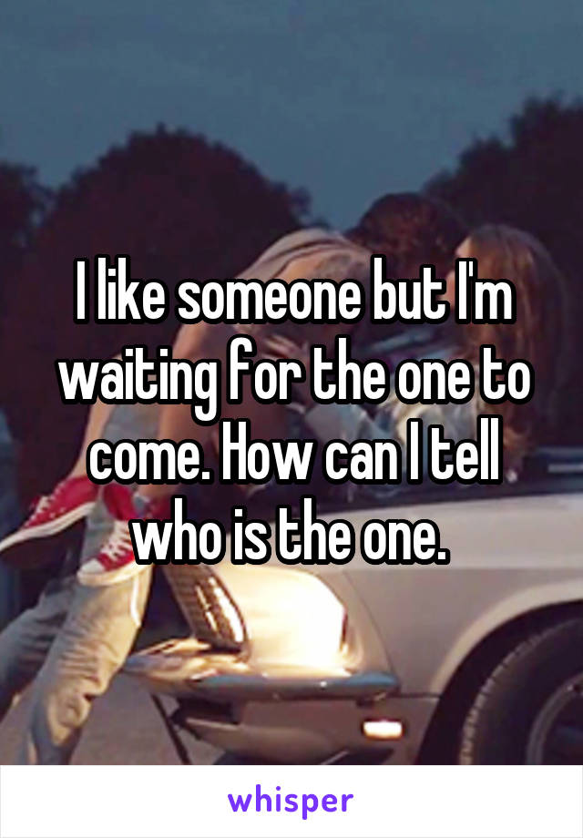 I like someone but I'm waiting for the one to come. How can I tell who is the one. 