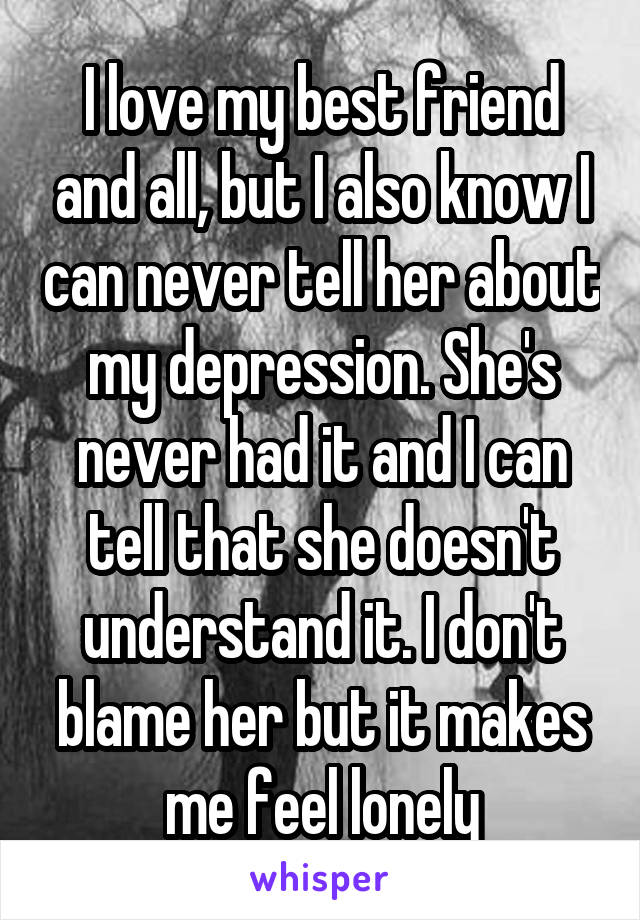 I love my best friend and all, but I also know I can never tell her about my depression. She's never had it and I can tell that she doesn't understand it. I don't blame her but it makes me feel lonely