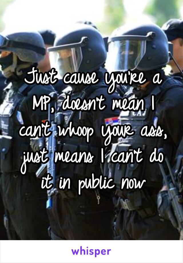 Just cause you're a MP, doesn't mean I can't whoop your ass, just means I can't do it in public now