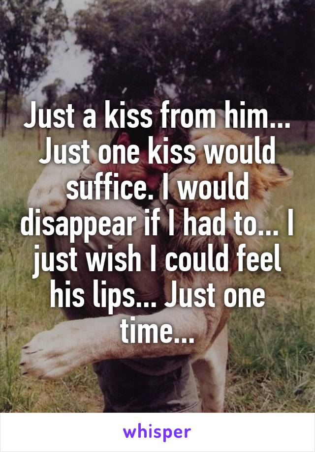 Just a kiss from him... Just one kiss would suffice. I would disappear if I had to... I just wish I could feel his lips... Just one time...