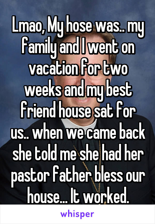 Lmao, My hose was.. my family and I went on vacation for two weeks and my best friend house sat for us.. when we came back she told me she had her pastor father bless our house... It worked.