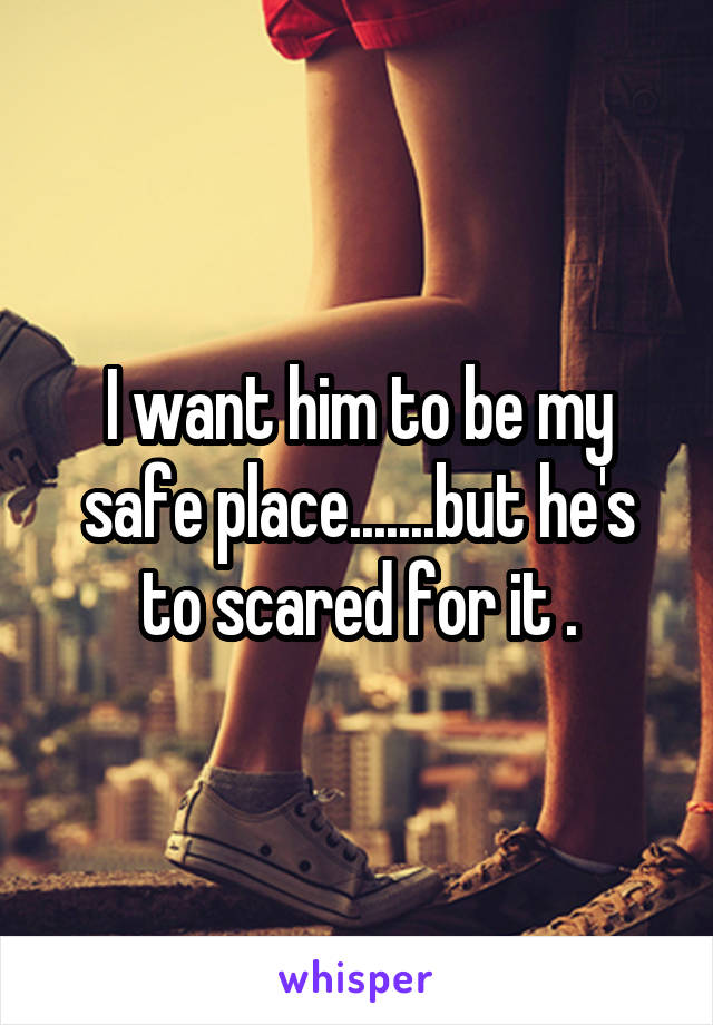 I want him to be my safe place.......but he's to scared for it .