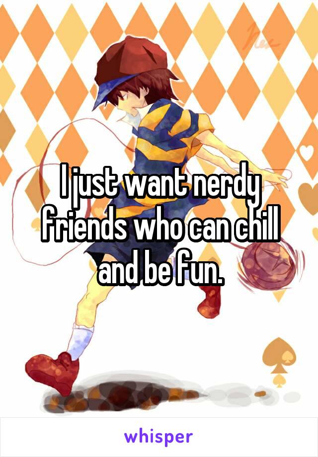 I just want nerdy friends who can chill and be fun.