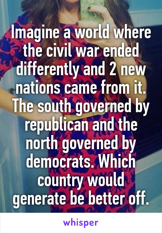 Imagine a world where the civil war ended differently and 2 new nations came from it. The south governed by republican and the north governed by democrats. Which country would generate be better off.