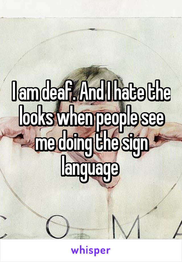 I am deaf. And I hate the looks when people see me doing the sign language 