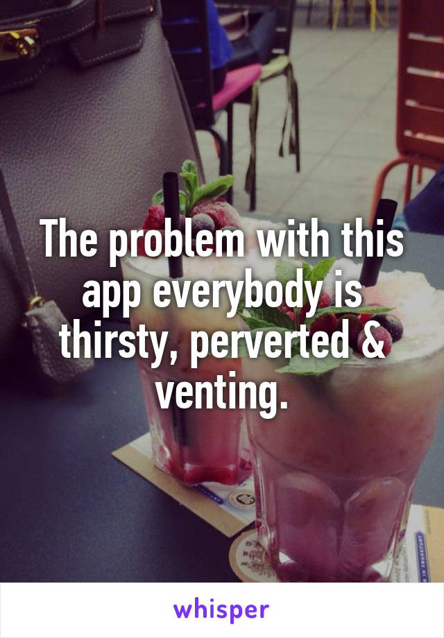 The problem with this app everybody is thirsty, perverted & venting.