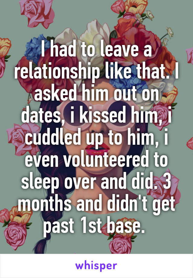 I had to leave a relationship like that. I asked him out on dates, i kissed him, i cuddled up to him, i even volunteered to sleep over and did. 3 months and didn't get past 1st base. 