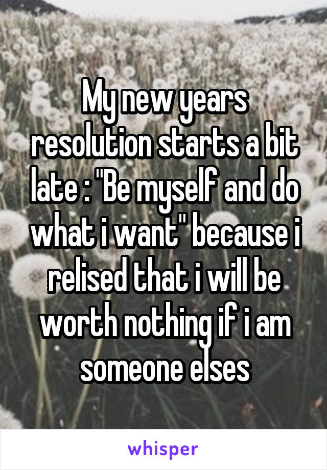 My new years resolution starts a bit late : "Be myself and do what i want" because i relised that i will be worth nothing if i am someone elses