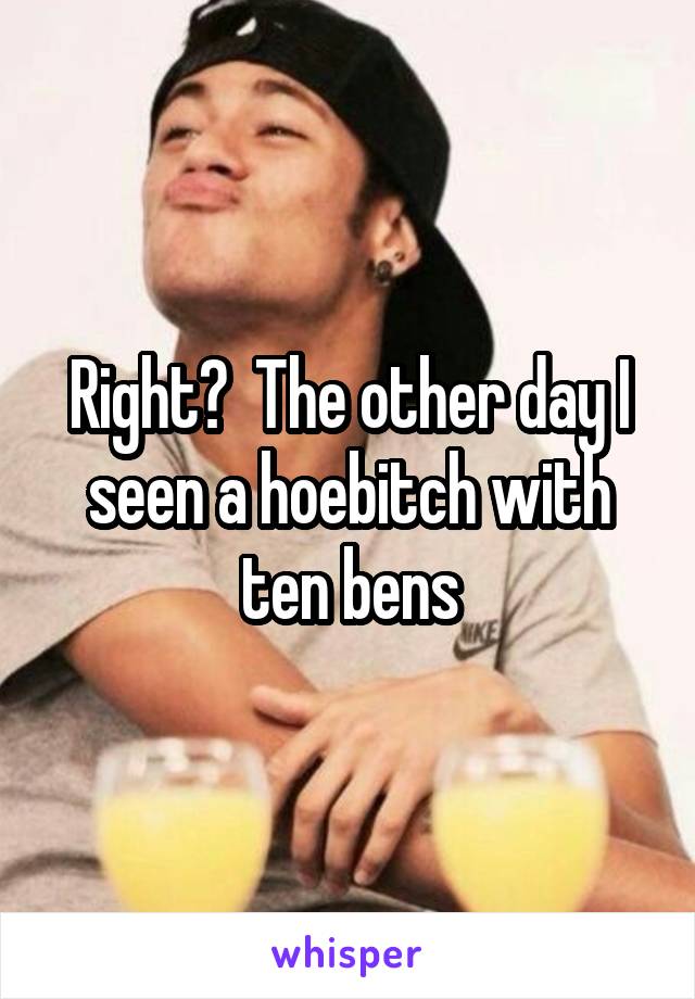 Right?  The other day I seen a hoebitch with ten bens
