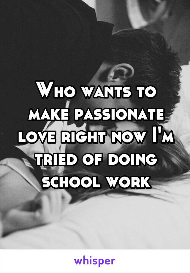 Who wants to make passionate love right now I'm tried of doing school work