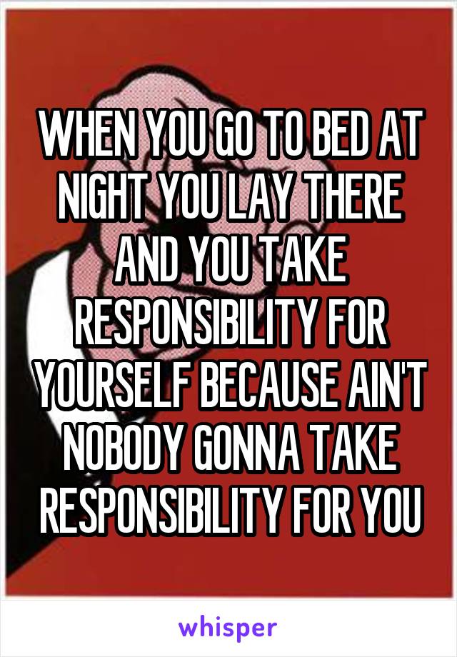 WHEN YOU GO TO BED AT NIGHT YOU LAY THERE AND YOU TAKE RESPONSIBILITY FOR YOURSELF BECAUSE AIN'T NOBODY GONNA TAKE RESPONSIBILITY FOR YOU