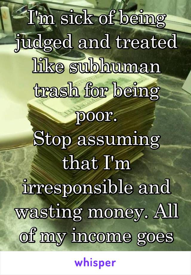 I'm sick of being judged and treated like subhuman trash for being poor.
Stop assuming that I'm irresponsible and wasting money. All of my income goes to rent and bills.