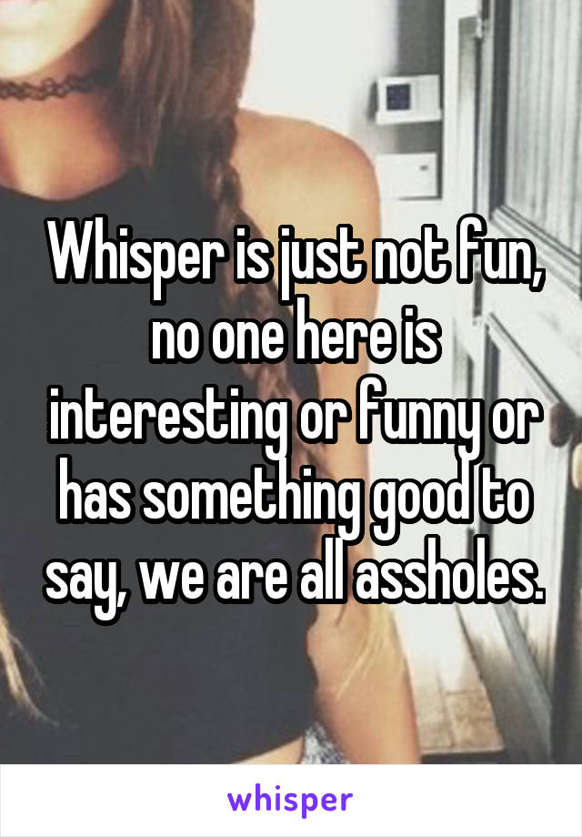 Whisper is just not fun, no one here is interesting or funny or has something good to say, we are all assholes.