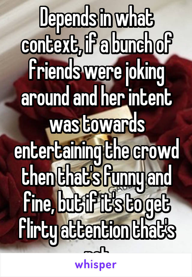 Depends in what context, if a bunch of friends were joking around and her intent was towards entertaining the crowd then that's funny and fine, but if it's to get flirty attention that's not