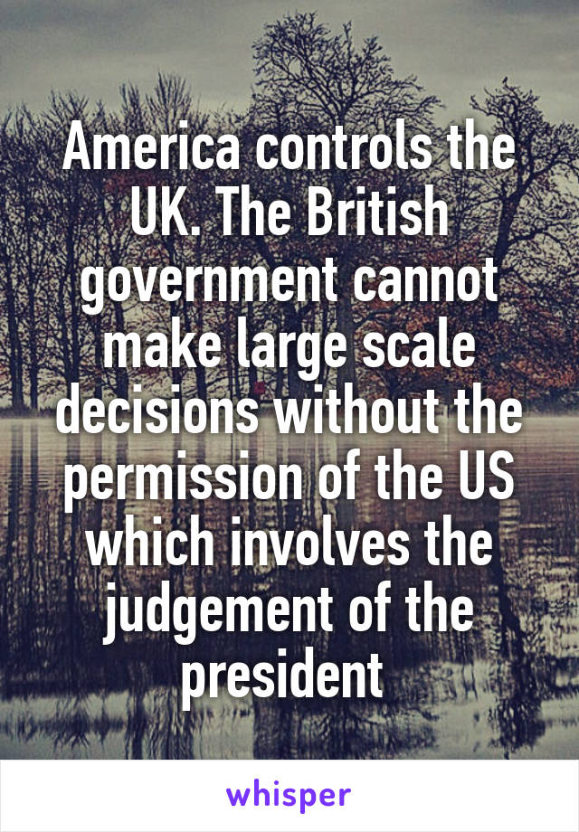 America controls the UK. The British government cannot make large scale decisions without the permission of the US which involves the judgement of the president 