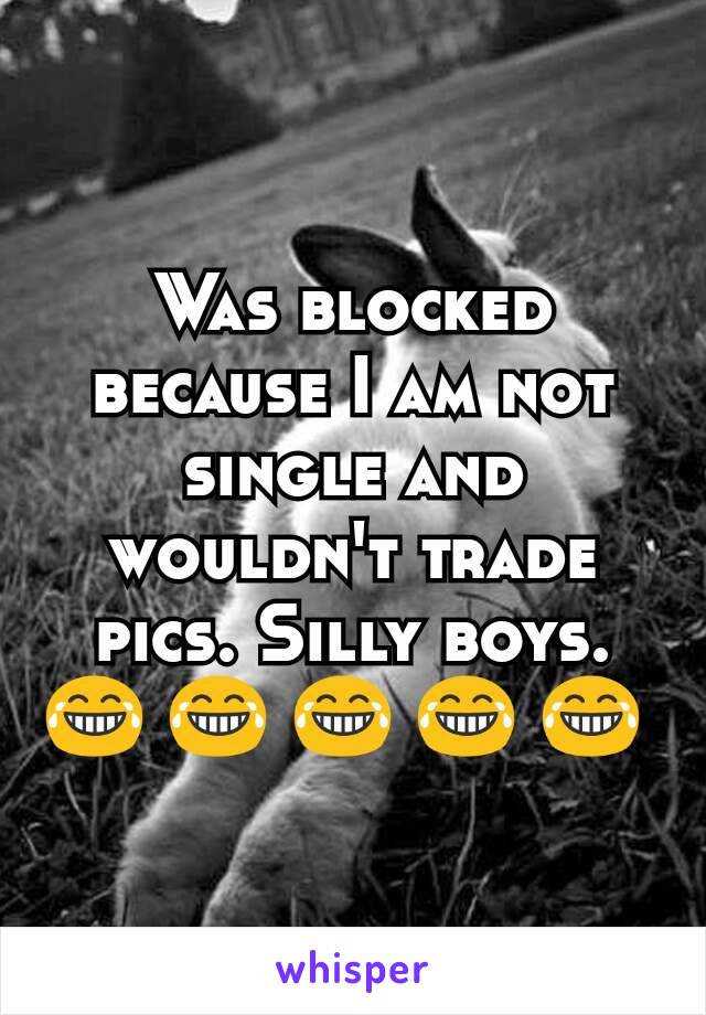 Was blocked because I am not single and wouldn't trade pics. Silly boys. 😂 😂 😂 😂 😂 