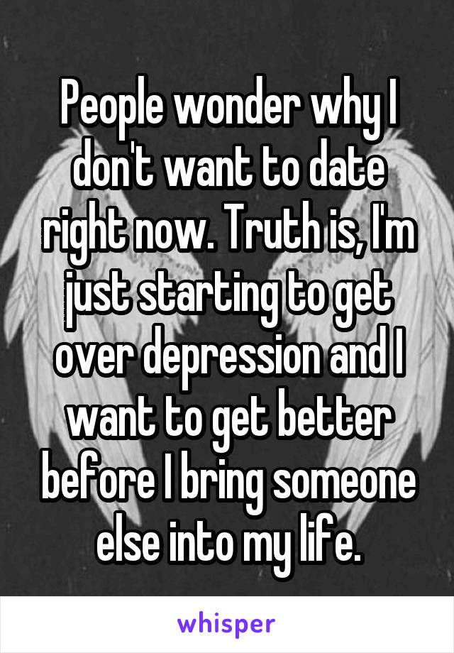 People wonder why I don't want to date right now. Truth is, I'm just starting to get over depression and I want to get better before I bring someone else into my life.