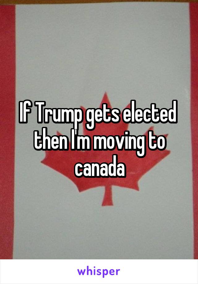 If Trump gets elected  then I'm moving to canada
