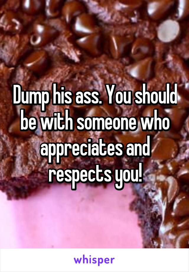 Dump his ass. You should be with someone who appreciates and respects you!