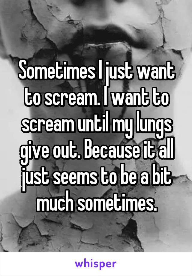 Sometimes I just want to scream. I want to scream until my lungs give out. Because it all just seems to be a bit much sometimes.