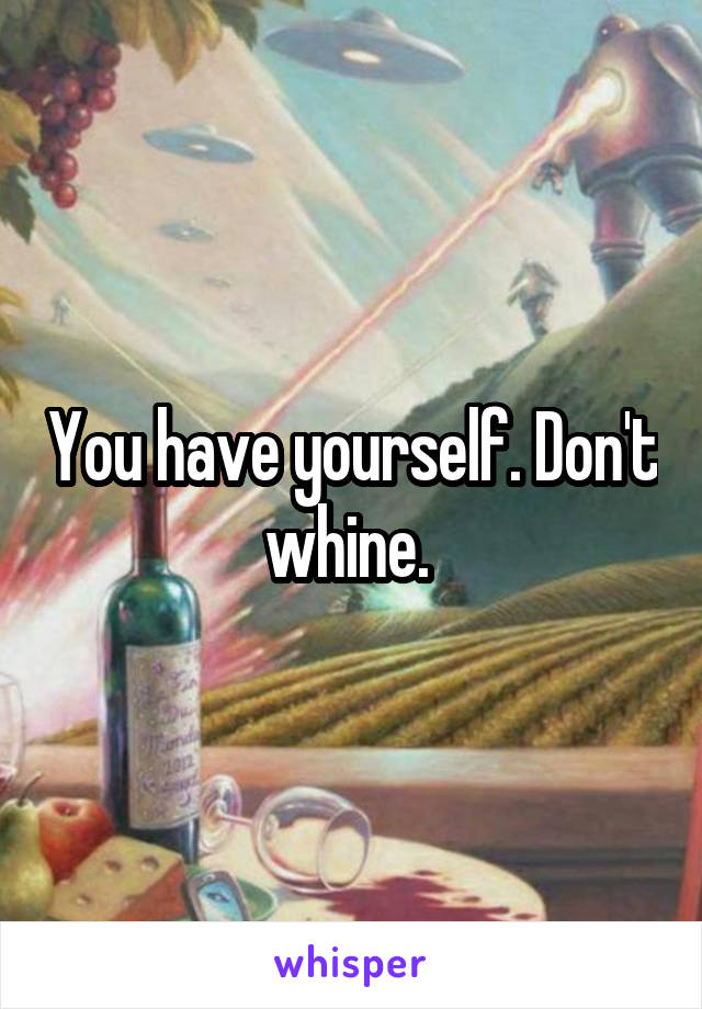 You have yourself. Don't whine. 