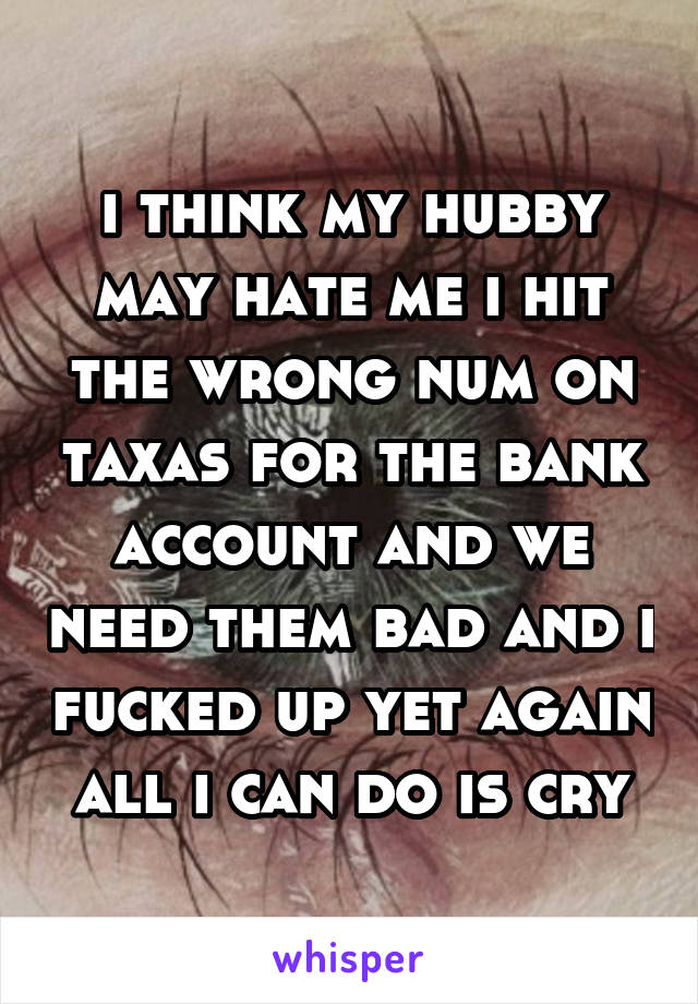 i think my hubby may hate me i hit the wrong num on taxas for the bank account and we need them bad and i fucked up yet again all i can do is cry