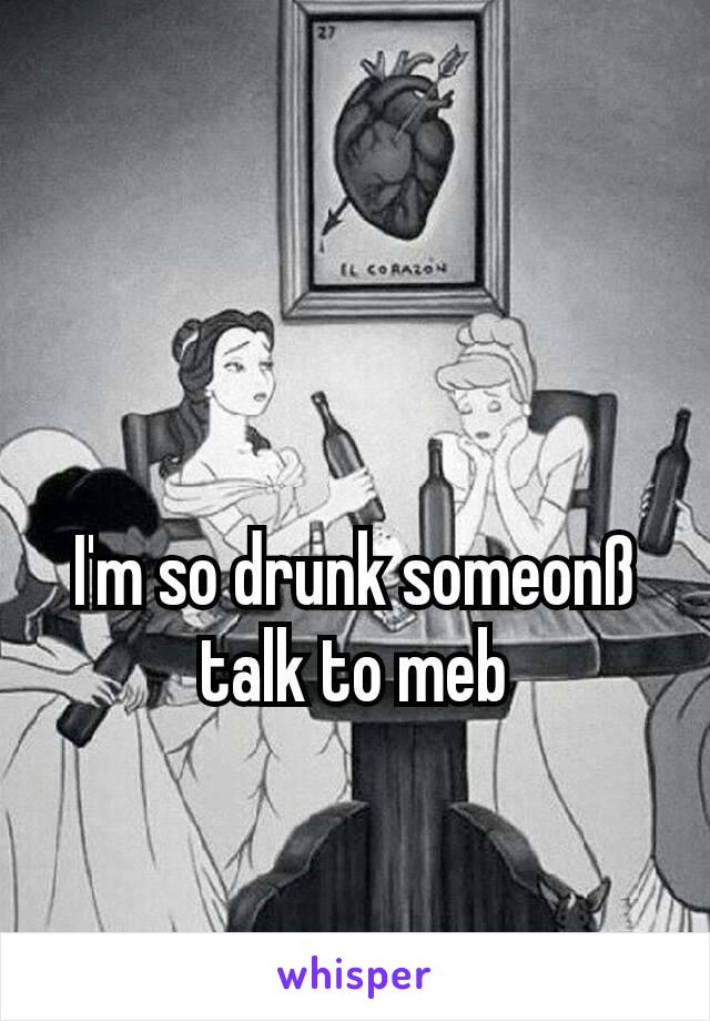 I'm so drunk someonß talk to meb