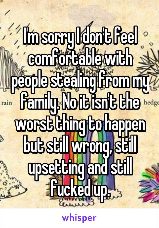 I'm sorry I don't feel comfortable with people stealing from my family. No it isn't the worst thing to happen but still wrong, still upsetting and still fucked up.