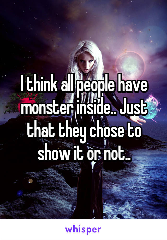 I think all people have monster inside.. Just that they chose to show it or not..