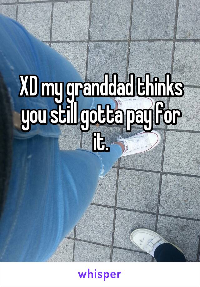 XD my granddad thinks you still gotta pay for it.

