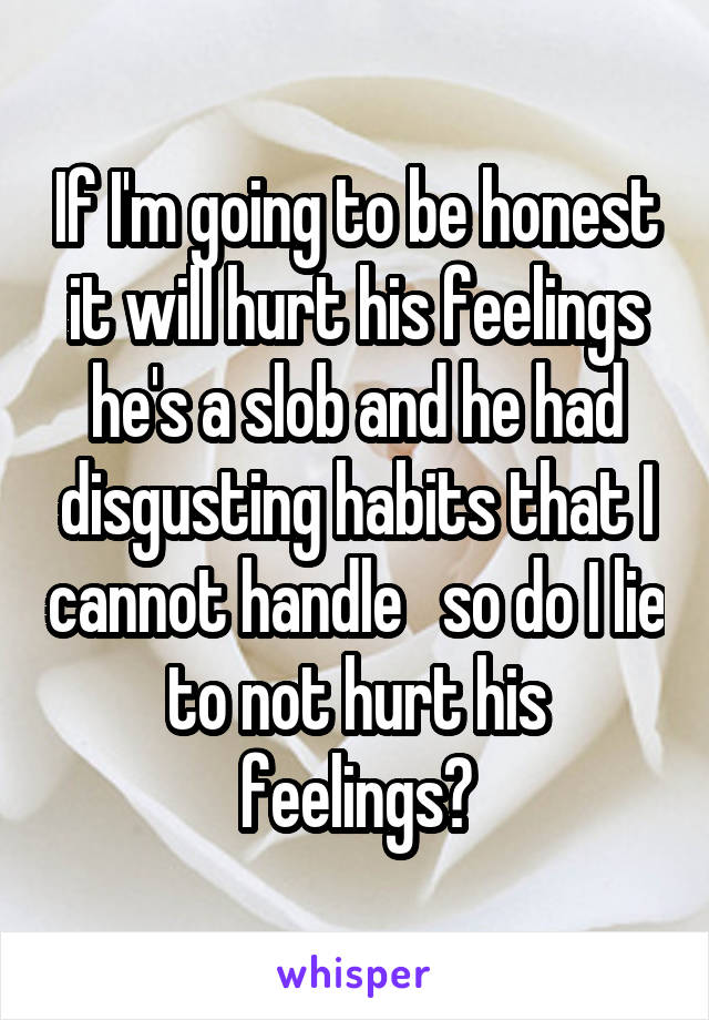 If I'm going to be honest it will hurt his feelings he's a slob and he had disgusting habits that I cannot handle   so do I lie to not hurt his feelings?