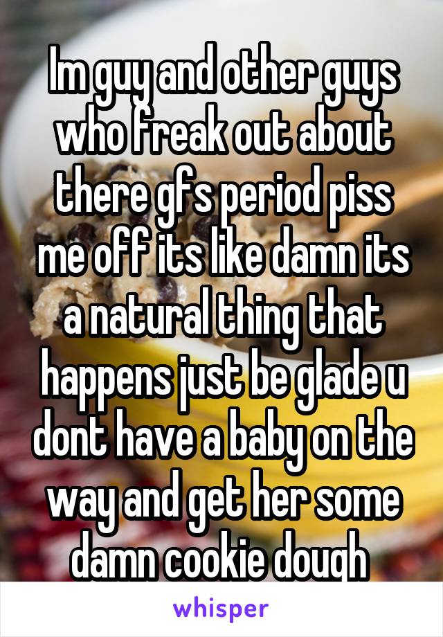 Im guy and other guys who freak out about there gfs period piss me off its like damn its a natural thing that happens just be glade u dont have a baby on the way and get her some damn cookie dough 