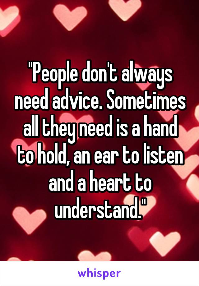 "People don't always need advice. Sometimes all they need is a hand to hold, an ear to listen and a heart to understand."