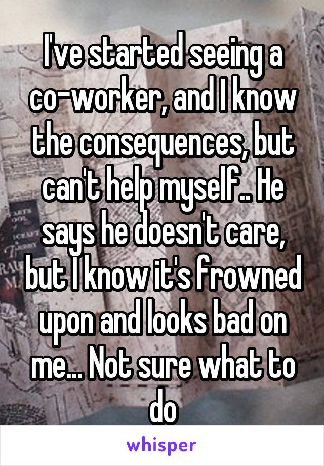I've started seeing a co-worker, and I know the consequences, but can't help myself.. He says he doesn't care, but I know it's frowned upon and looks bad on me... Not sure what to do
