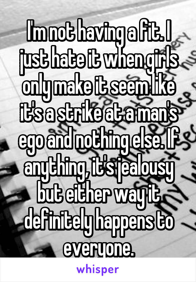 I'm not having a fit. I just hate it when girls only make it seem like it's a strike at a man's ego and nothing else. If anything, it's jealousy but either way it definitely happens to everyone.