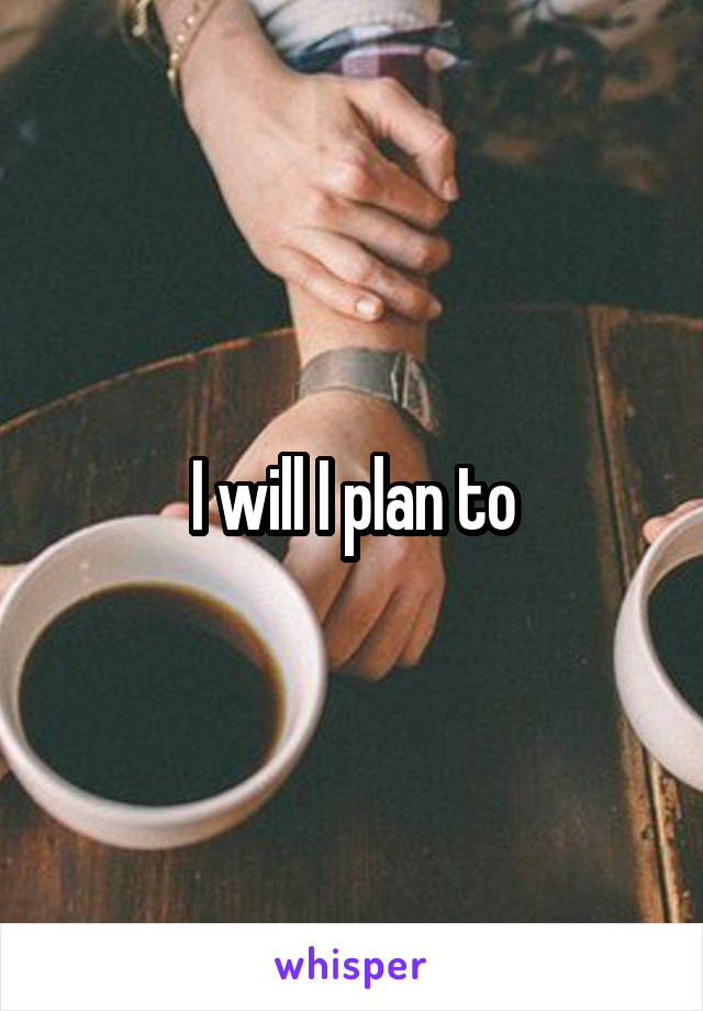 I will I plan to