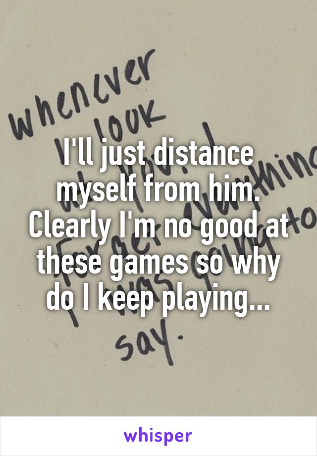 I'll just distance myself from him. Clearly I'm no good at these games so why do I keep playing...
