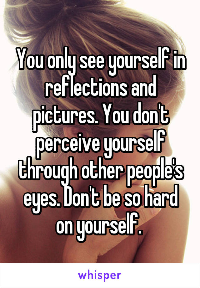 You only see yourself in reflections and pictures. You don't perceive yourself through other people's eyes. Don't be so hard on yourself. 