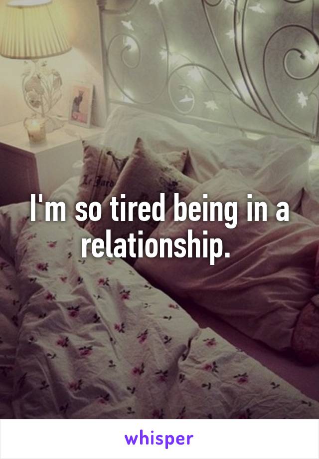 I'm so tired being in a relationship. 