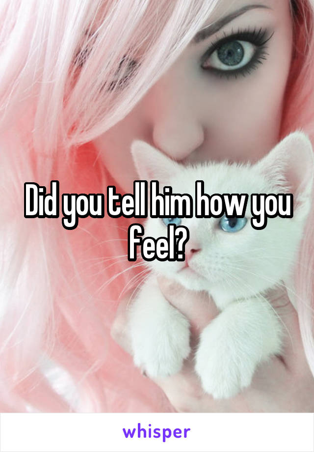 Did you tell him how you feel?