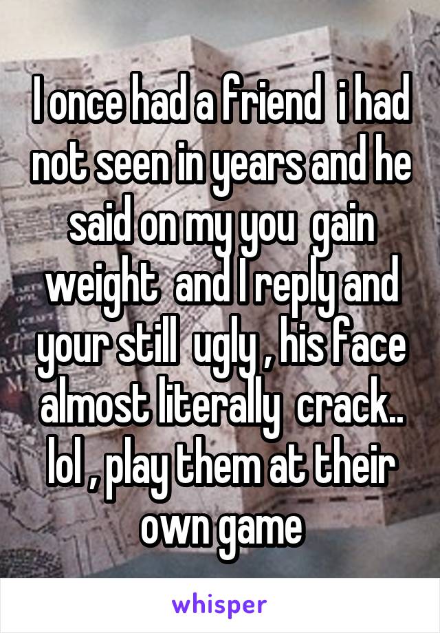 I once had a friend  i had not seen in years and he said on my you  gain weight  and I reply and your still  ugly , his face almost literally  crack.. lol , play them at their own game