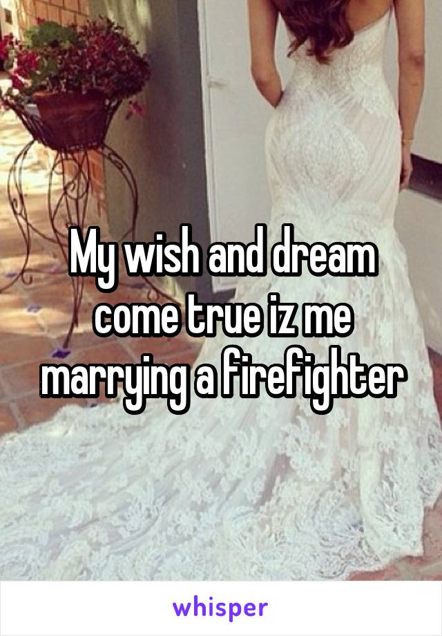 My wish and dream come true iz me marrying a firefighter