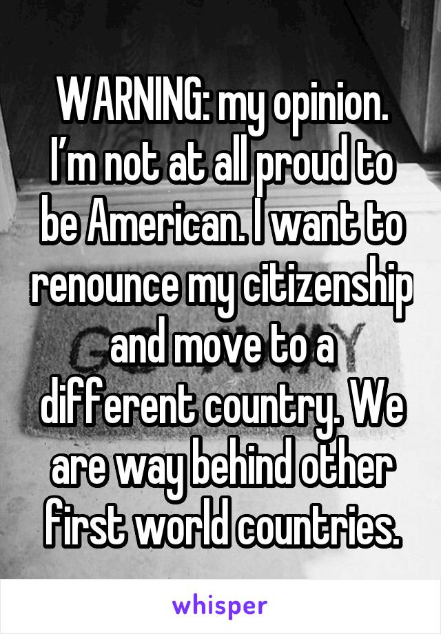 WARNING: my opinion. I’m not at all proud to be American. I want to renounce my citizenship and move to a different country. We are way behind other first world countries.