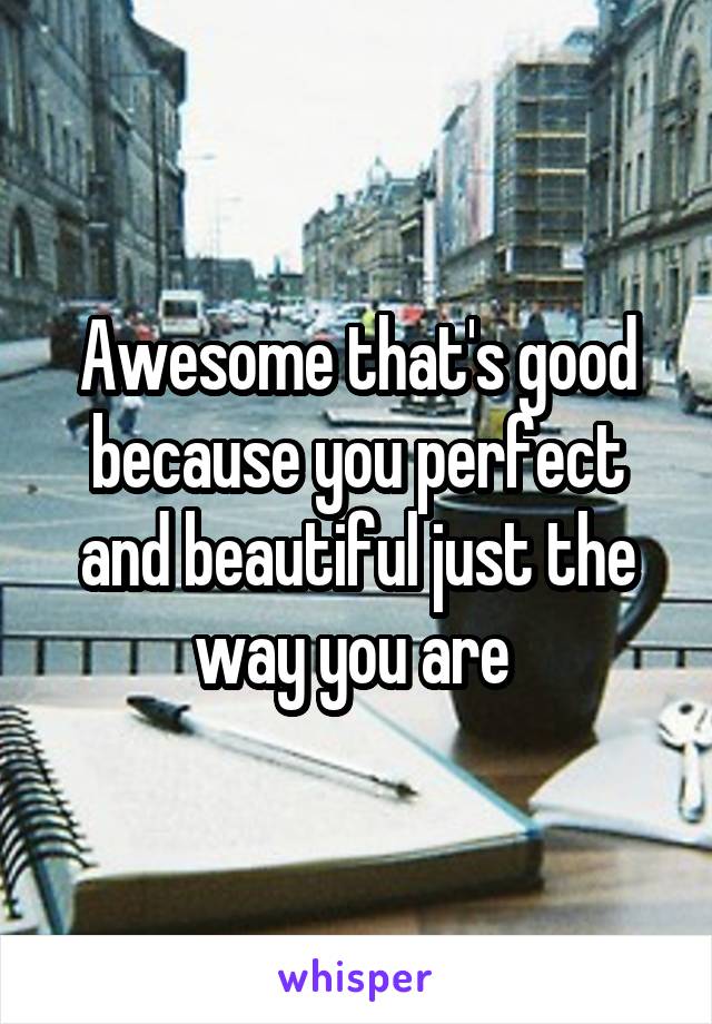 Awesome that's good because you perfect and beautiful just the way you are 