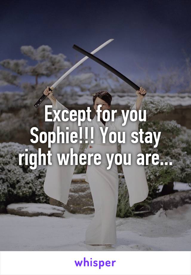 Except for you Sophie!!! You stay right where you are...