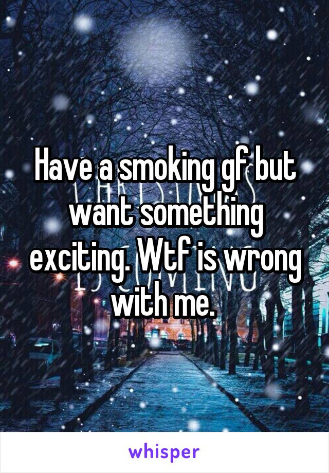 Have a smoking gf but want something exciting. Wtf is wrong with me. 