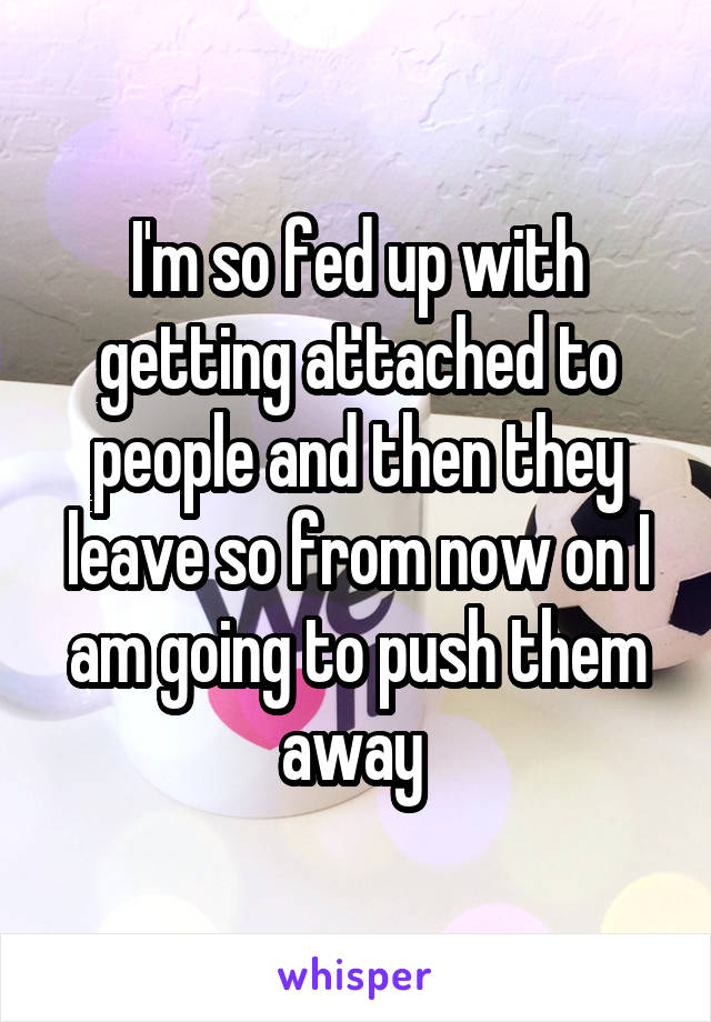 I'm so fed up with getting attached to people and then they leave so from now on I am going to push them away 