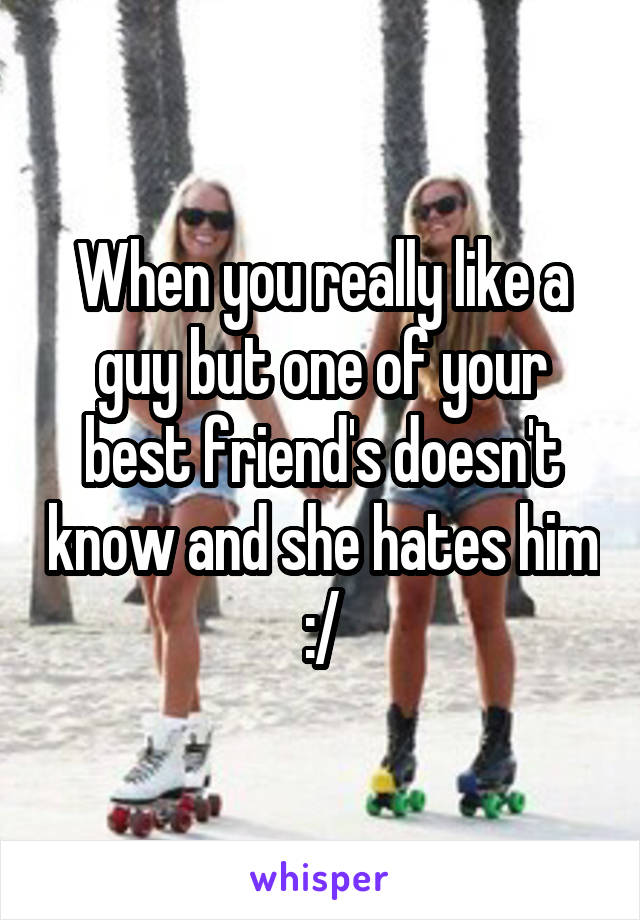 When you really like a guy but one of your best friend's doesn't know and she hates him :/