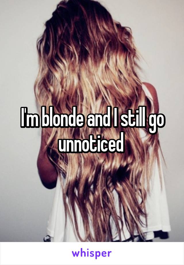 I'm blonde and I still go unnoticed 