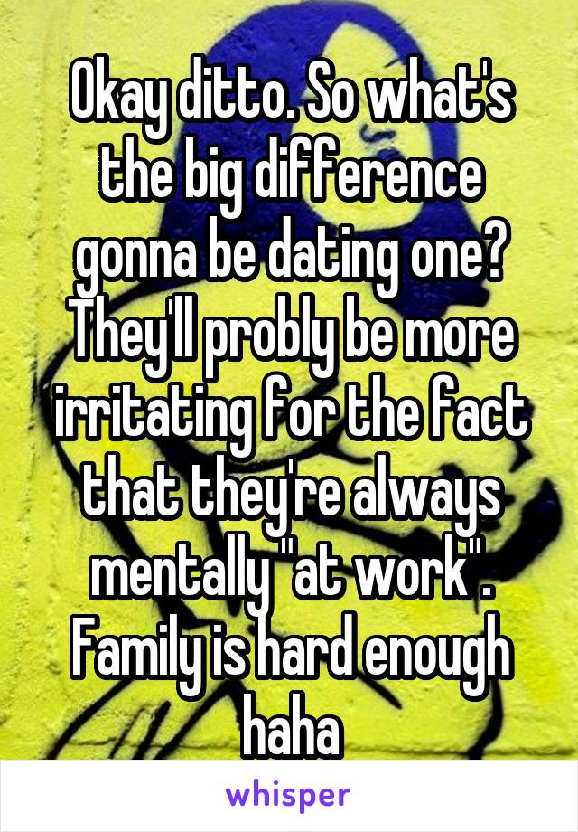 Okay ditto. So what's the big difference gonna be dating one? They'll probly be more irritating for the fact that they're always mentally "at work". Family is hard enough haha